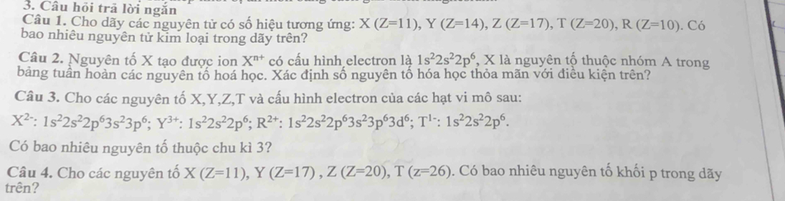 Câu hỏi trã lời ngắn 
Câu 1. Cho dãy các nguyên tử có số hiệu tương ứng: X(Z=11), Y(Z=14), Z(Z=17), T(Z=20), R(Z=10). Có 
bao nhiêu nguyên tử kim loại trong dãy trên? 
Câu 2. Nguyên tố X tạo được ion X^(n+) có cấu hình electron là 1s^22s^22p^6 , X là nguyên tố thuộc nhóm A trong 
bảng tuần hoàn các nguyên tổ hoá học. Xác định số nguyên tố hóa học thỏa mãn với điều kiện trên? 
Câu 3. Cho các nguyên tố X, Y, Z, T và cấu hình electron của các hạt vi mô sau:
X^(2-):1s^22s^22p^63s^23p^6; Y^(3+):1s^22s^22p^6; R^(2+):1s^22s^22p^63s^23p^63d^6; T^(1-):1s^22s^22p^6. 
Có bao nhiêu nguyên tố thuộc chu kì 3? 
Câu 4. Cho các nguyên tố X(Z=11), Y(Z=17), Z(Z=20), T(z=26). Có bao nhiêu nguyên tố khối p trong dãy 
trên?