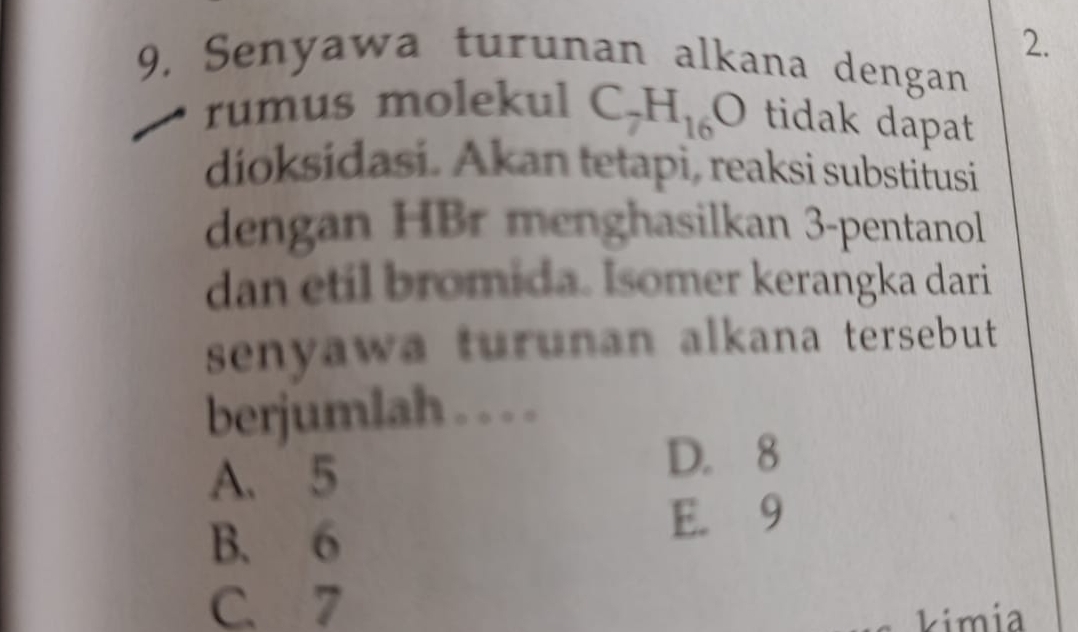 9, Senyawa turunan alkana dengan
rumus molekul C_7H_16O tidak dapat
dioksidasi. Akan tetapi, reaksi substifusi
dengan HBr menghasilkan 3 -pentanol
dan etil bromida. Isomer kerangka dari
senyawa turunan alkana tersebut 
berjumlah . . . .
A. 5
D. 8
B. 6 E. 9
C. 7
kimia