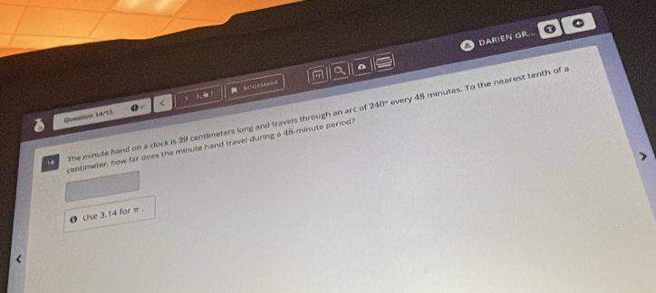 DARIEN GR 
a
240°
Question 14/15 o < , Se===
centimeter, how far does the minute hand travel during a 48-minute period? every 48 minutes. To the nearest tenth of a
14 The minute hand on a clock is 29 centimeters long and travels through an arc of 
0 Use 3. 14 for π.