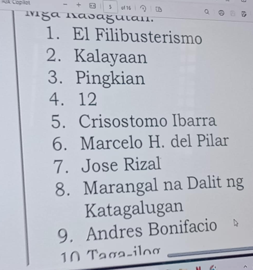 Ask Copilot + . 5 of 16 1 
Mga nasaguιan. 
1. El Filibusterismo 
2. Kalayaan 
3. Pingkian 
4. 12
5. Crisostomo Ibarra 
6. Marcelo H. del Pilar 
7. Jose Rizal 
8. Marangal na Dalit ng 
Katagalugan 
9. Andres Bonifacio 
10 Taσa-iloα