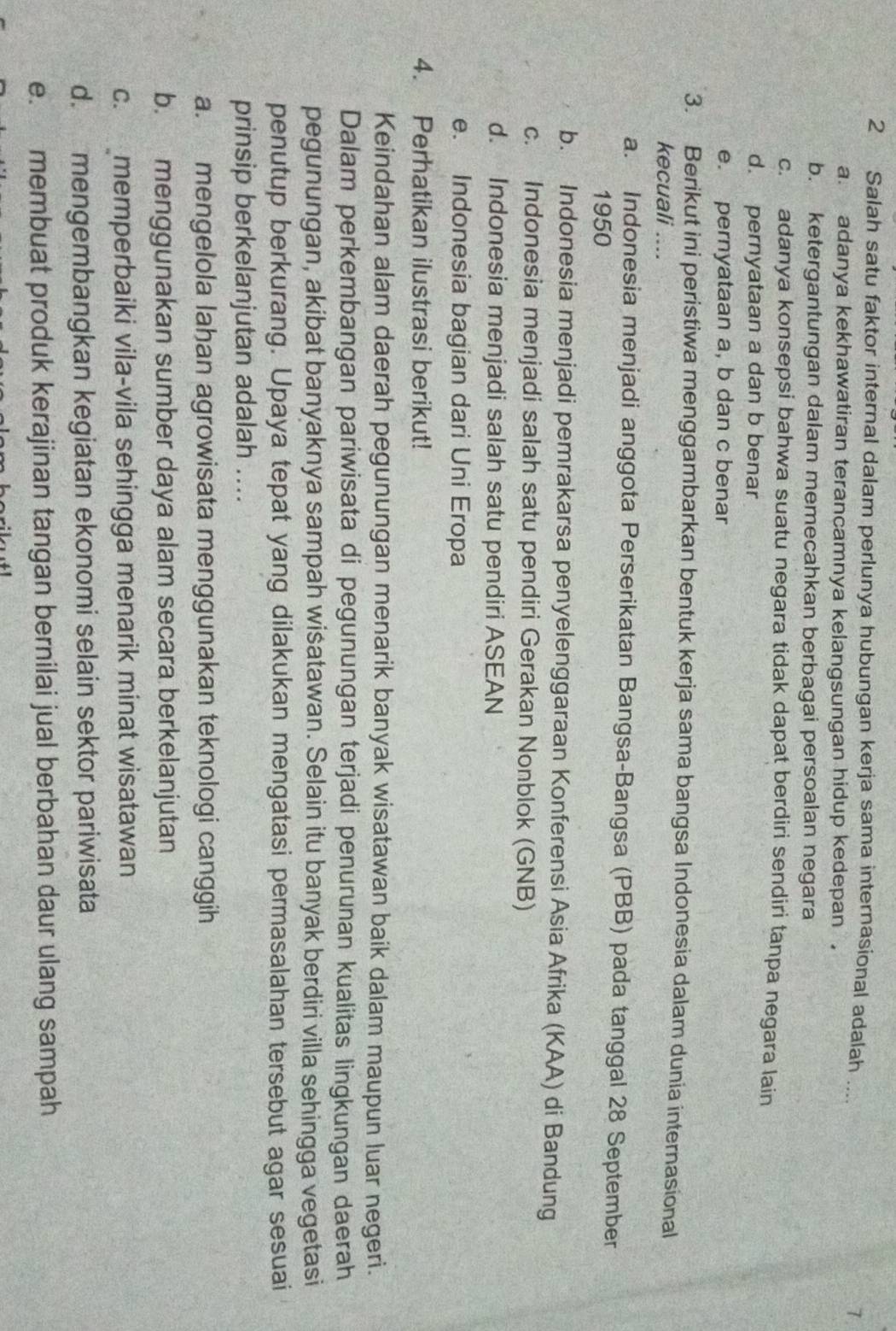 Salah satu faktor internal dalam perlunya hubungan kerja sama internasional adalah .... 1.
a. adanya kekhawatiran terancamnya kelangsungan hidup kedepan ,
b. ketergantungan dalam memecahkan berbagai persoalan negara
c. adanya konsepsi bahwa suatu negara tidak dapat berdiri sendiri tanpa negara lain
d. pernyataan a dan b benar
e. pernyataan a, b dan c benar
3. Berikut ini peristiwa menggambarkan bentuk kerja sama bangsa Indonesia dalam dunia internasional
kecuali ....
a. Indonesia menjadi anggota Perserikatan Bangsa-Bangsa (PBB) pada tanggal 28 September
1950
b. Indonesia menjadi pemrakarsa penyelenggaraan Konferensi Asia Afrika (KAA) di Bandung
c. Indonesia menjadi salah satu pendiri Gerakan Nonblok (GNB)
d. Indonesia menjadi salah satu pendiri ASEAN
e. Indonesia bagian dari Uni Eropa
4. Perhatikan ilustrasi berikut!
Keindahan alam daerah pegunungan menarik banyak wisatawan baik dalam maupun luar negeri.
Dalam perkembangan pariwisata di pegunungan terjadi penurunan kualitas lingkungan daerah
pegunungan, akibat banyaknya sampah wisatawan. Selain itu banyak berdiri villa sehingga vegetasi
penutup berkurang. Upaya tepat yang dilakukan mengatasi permasalahan tersebut agar sesuai
prinsip berkelanjutan adalah ....
a. mengelola lahan agrowisata menggunakan teknologi canggih
b. menggunakan sumber daya alam secara berkelanjutan
c. memperbaiki vila-vila sehingga menarik minat wisatawan
d. mengembangkan kegiatan ekonomi selain sektor pariwisata
e. membuat produk kerajinan tangan bernilai jual berbahan daur ulang sampah