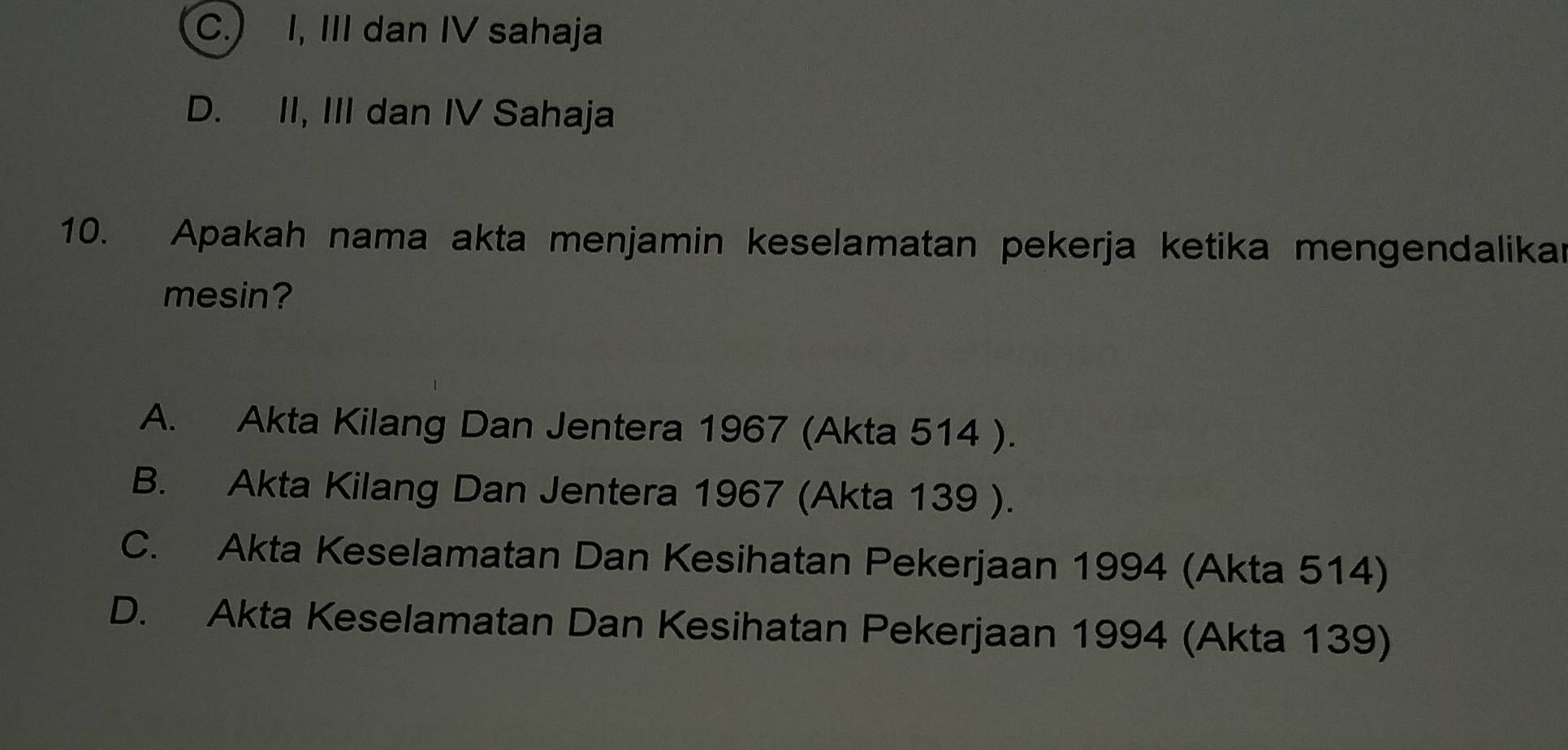 C.) I, III dan IV sahaja
D. II, III dan IV Sahaja
10. Apakah nama akta menjamin keselamatan pekerja ketika mengendalikar
mesin?
A. Akta Kilang Dan Jentera 1967 (Akta 514 ).
B. Akta Kilang Dan Jentera 1967 (Akta 139 ).
C. Akta Keselamatan Dan Kesihatan Pekerjaan 1994 (Akta 514)
D. Akta Keselamatan Dan Kesihatan Pekerjaan 1994 (Akta 139)