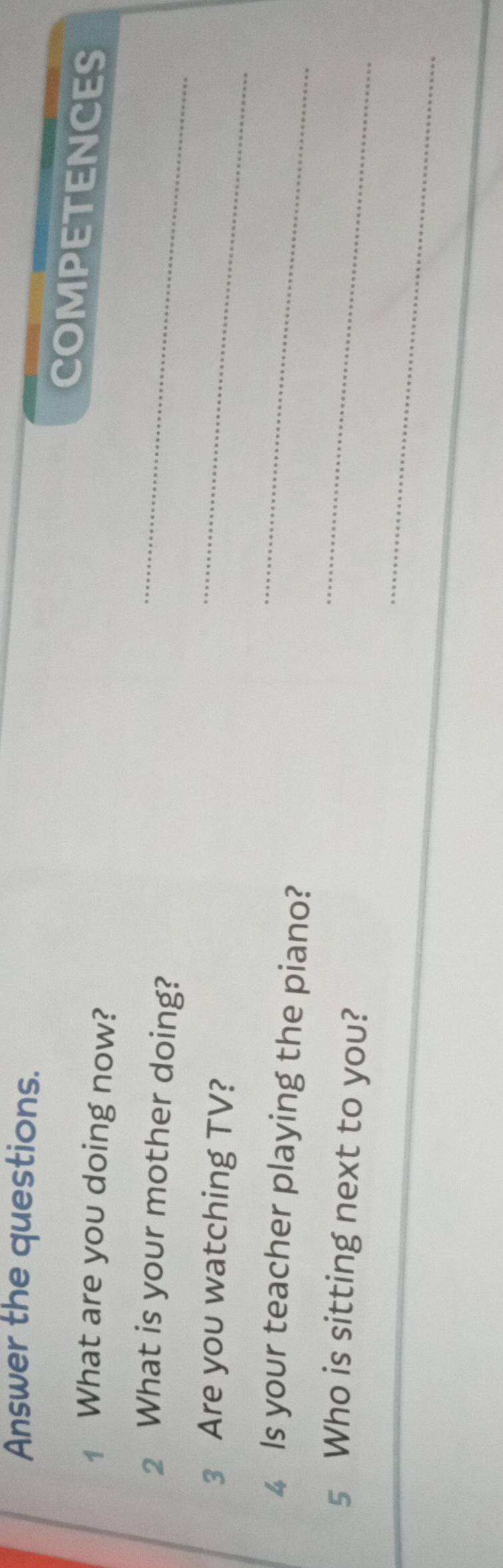 Answer the questions. 
COMPETENCES 
1 What are you doing now? 
2 What is your mother doing?_ 
3 Are you watching TV? 
_ 
4 Is your teacher playing the piano? 
_ 
5 Who is sitting next to you? 
_ 
_