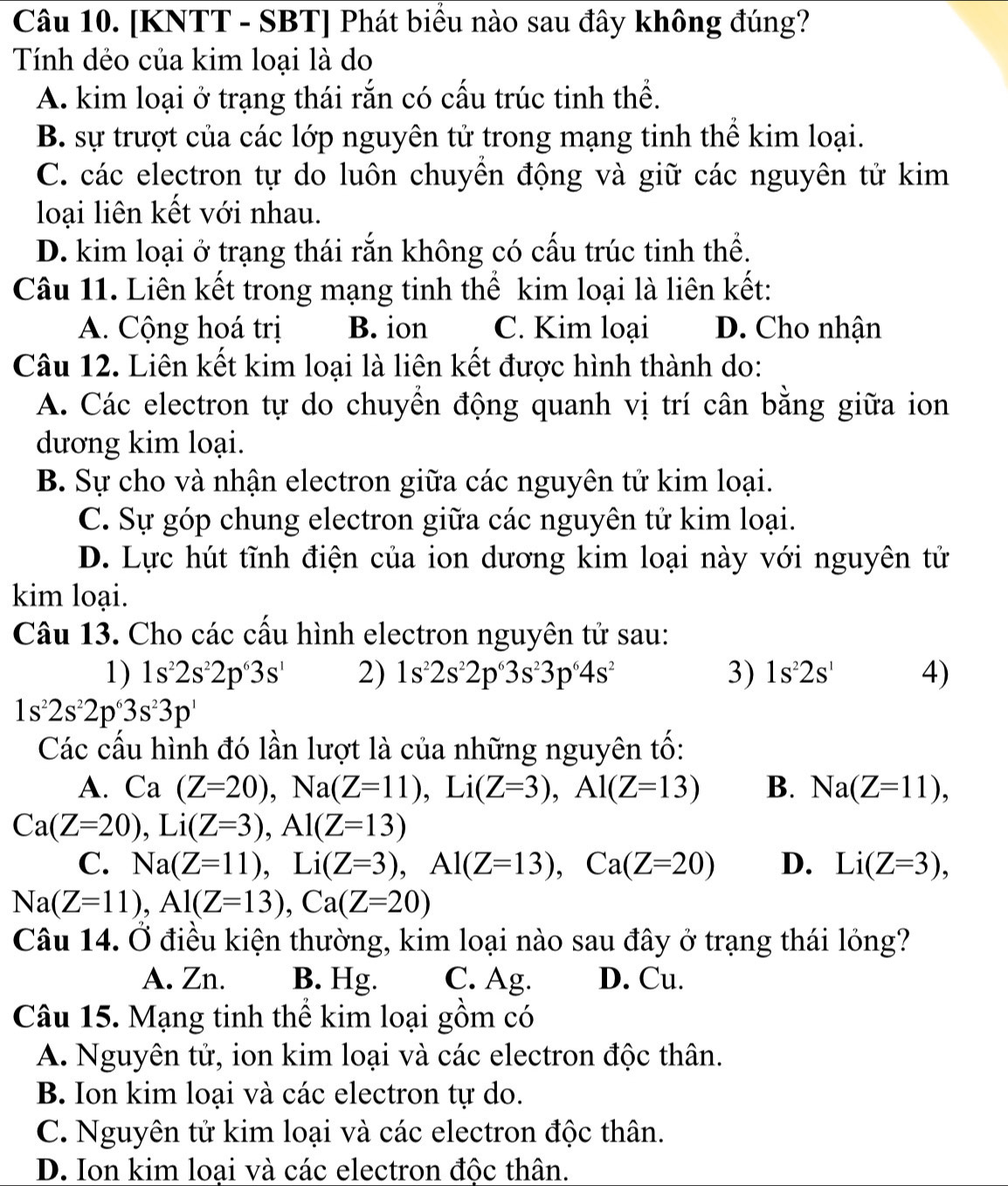 [KNTT - SBT] Phát biểu nào sau đây không đúng?
Tính dẻo của kim loại là do
A. kim loại ở trạng thái rắn có cấu trúc tinh thể.
B. sự trượt của các lớp nguyên tử trong mạng tinh thể kim loại.
C. các electron tự do luôn chuyền động và giữ các nguyên tử kim
loại liên kết với nhau.
D. kim loại ở trạng thái rắn không có cấu trúc tinh thể.
Câu 11. Liên kết trong mạng tinh thế kim loại là liên kết:
A. Cộng hoá trị B. ion C. Kim loại D. Cho nhận
Câu 12. Liên kết kim loại là liên kết được hình thành do:
A. Các electron tự do chuyển động quanh vị trí cân bằng giữa ion
dương kim loại.
B. Sự cho và nhận electron giữa các nguyên tử kim loại.
C. Sự góp chung electron giữa các nguyên tử kim loại.
D. Lực hút tĩnh điện của ion dương kim loại này với nguyên tử
kim loại.
Câu 13. Cho các cầu hình electron nguyên tử sau:
1) 1s^22s^22p^63s^1 2) 1s^22s^22p^63s^23p^64s^2 3) 1s^22s^1 4)
1s^22s^22p^63s^23p^1
Các cấu hình đó lần lượt là của những nguyên tố:
A. Ca(Z=20),Na(Z=11),Li(Z=3),Al(Z=13) B. Na(Z=11),
Ca(Z=20),Li(Z=3),Al(Z=13)
C. Na(Z=11),Li(Z=3),Al(Z=13),Ca(Z=20) D. Li(Z=3),
Na(Z=11),Al(Z=13),Ca(Z=20)
Câu 14. Ở điều kiện thường, kim loại nào sau đây ở trạng thái lỏng?
A. Zn. B. Hg. C. Ag. D. Cu.
Câu 15. Mạng tinh thể kim loại gồm có
A. Nguyên tử, ion kim loại và các electron độc thân.
B. Ion kim loại và các electron tự do.
C. Nguyên tử kim loại và các electron độc thân.
D. Ion kim loại và các electron độc thân.