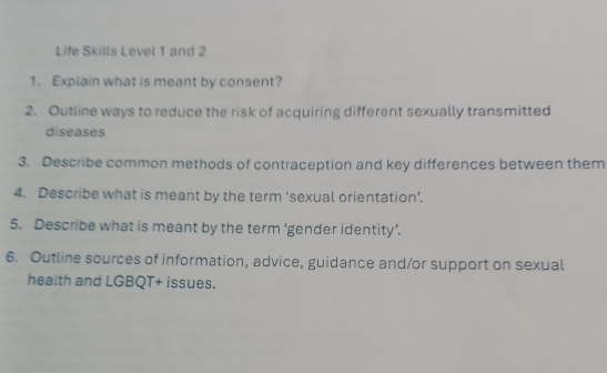 Life Skills Level 1 and 2 
1. Explain what is meant by consent? 
2. Outline ways to reduce the risk of acquiring different sexually transmitted 
diseases 
3. Describe common methods of contraception and key differences between them 
4. Describe what is meant by the term ‘sexual orientation’. 
5. Describe what is meant by the term ‘gender identity’. 
6. Outline sources of information, advice, guidance and/or support on sexual 
health and LGBQT+ issues.