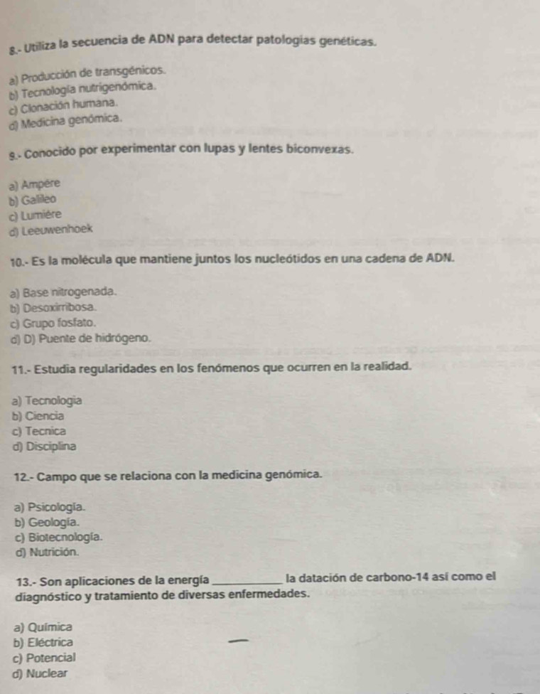 8.- Utiliza la secuencia de ADN para detectar patologías genéticas.
a) Producción de transgénicos.
b) Tecnología nutrigenómica.
c) Clonación humana.
d) Medicina genómica.
9.- Conocido por experimentar con lupas y lentes biconvexas.
a) Ampére
b) Galileo
c) Lumière
d) Leeuwenhoek
10.- Es la molécula que mantiene juntos los nucleótidos en una cadena de ADN.
a) Base nitrogenada.
b) Desoxirribosa.
c) Grupo fosfato.
d) D) Puente de hidrógeno.
11.- Estudia regularidades en los fenómenos que ocurren en la realidad.
a) Tecnologia
b) Ciencia
c) Tecnica
d) Disciplina
12.- Campo que se relaciona con la medicina genómica.
a) Psicología.
b) Geología.
c) Biotecnología.
d) Nutrición.
13.- Son aplicaciones de la energía _la datación de carbono-14 así como el
diagnóstico y tratamiento de diversas enfermedades.
a) Química
b) Eléctrica
c) Potencial
d) Nuclear