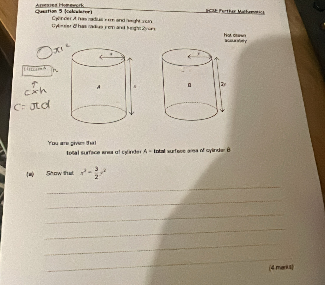 Assessed Homework 
Question 5 (calculator) 
GCSE Further Mathematics 
Cylinder A has radius xcm and height xcm
Cylinder 8 has radius y cm and height 2y cm
Not drawn 
accurately 
lrsism f 
You are given that 
total surface area of cylinder A - total surface area of cylinder B 
(a) Show that x^2= 3/2 y^2
_ 
_ 
_ 
_ 
_ 
_ 
(4 marks)