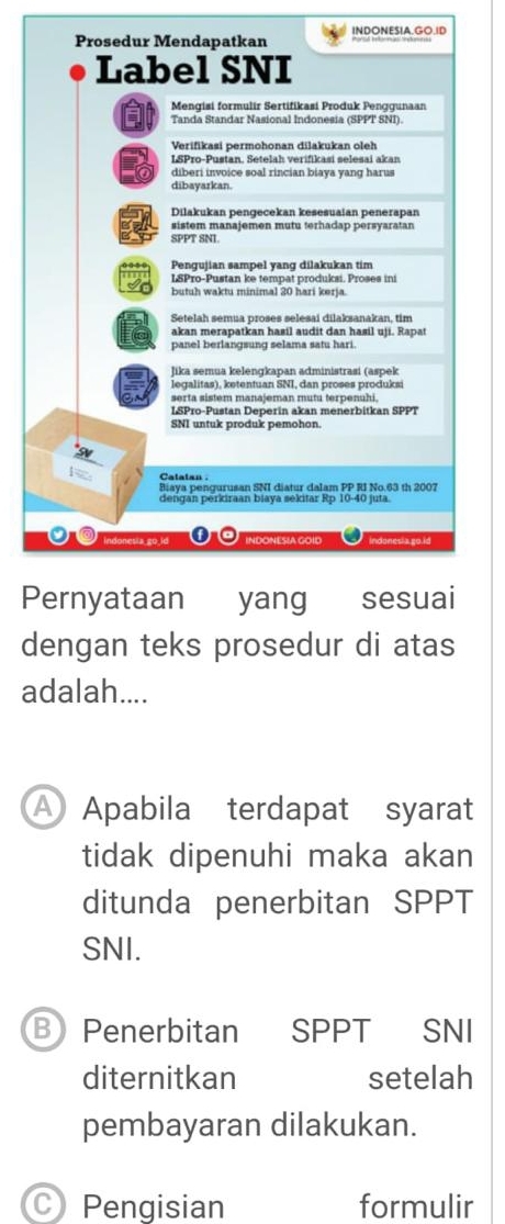 INDONESIA.GO.ID
P
dengan teks prosedur di atas
adalah....
A Apabila terdapat syarat
tidak dipenuhi maka akan
ditunda penerbitan SPPT
SNI.
B Penerbitan SPPT SNI
diternitkan setelah
pembayaran dilakukan.
C Pengisian formulir