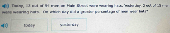 Today, 13 out of 94 men on Main Street were wearing hats. Yesterday, 2 out of 15 men
were wearing hats. On which day did a greater percentage of men wear hats?
today yesterday