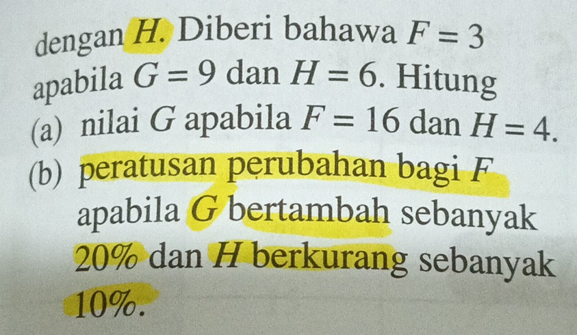 dengan H. Diberi bahawa F=3
apabila G=9 dan H=6. Hitung 
(a) nilai G apabila F=16 dan H=4. 
(b) peratusan perubahan bagi F
apabila G bertambah sebanyak
20% dan H berkurang sebanyak
10%.