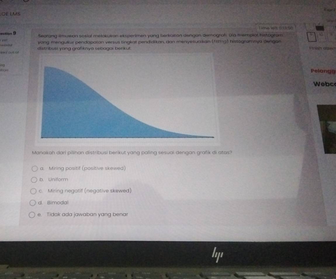 Eater 1
OE LMS
Time left 0:13:50
eation 9 Seorang ilmuwan sosial melakukan eksperimen yang berkaitan dengan demograf. Dia memplot histogram
10
vt
wered yang mengukur pendapalan versus tingkat pendidikan, dan menyesuaikan (fitting) histogramnya dengan Pnish otser
distribusi yang grafiknya sebagai berikut.
ired out of
àg
stion
Pelangg
Webc
Manakah dari pilihan distribusi berikut yang paling sesuai dengan grafik di atas?
a. Miring positif (positive skewed)
b. Uniform
c. Miring negatif (negative skewed)
d. Bimodal
e. Tidak ada jawaban yang benar