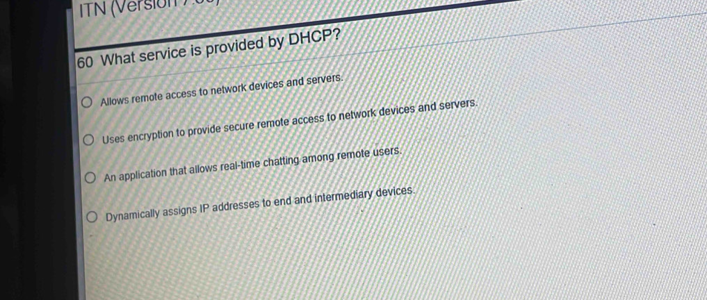 ITN (Version ) u
60 What service is provided by DHCP?
Allows remote access to network devices and servers.
Uses encryption to provide secure remote access to network devices and servers.
An application that allows real-time chatting among remote users.
Dynamically assigns IP addresses to end and intermediary devices.