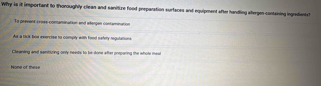 Why is it important to thoroughly clean and sanitize food preparation surfaces and equipment after handling allergen-containing ingredients?
To prevent cross-contamination and allergen contamination
As a tick box exercise to comply with food safety regulations
Cleaning and sanitizing only needs to be done after preparing the whole meal
None of these