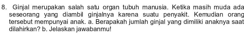 Ginjal merupakan salah satu organ tubuh manusia. Ketika masih muda ada 
seseorang yang diambil ginjalnya karena suatu penyakit. Kemudian orang 
tersebut mempunyai anak. a. Berapakah jumlah ginjal yang dimiliki anaknya saat 
dilahirkan? b. Jelaskan jawabanmu!