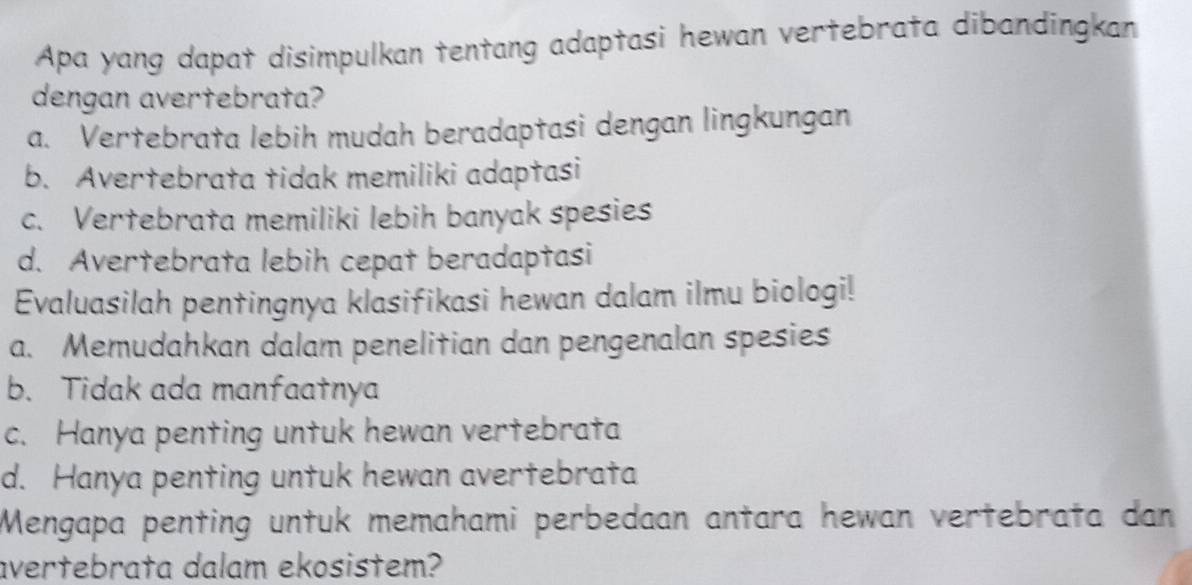 Apa yang dapat disimpulkan tentang adaptasi hewan vertebrata dibandingkan
dengan avertebrata?
a. Vertebrata lebih mudah beradaptasi dengan lingkungan
b. Avertebrata tidak memiliki adaptasi
c. Vertebrata memiliki lebih banyak spesies
d. Avertebrata lebih cepat beradaptasi
Evaluasilah pentingnya klasifikasi hewan dalam ilmu biologi!
a. Memudahkan dalam penelitian dan pengenalan spesies
b. Tidak ada manfaatnya
c. Hanya penting untuk hewan vertebrata
d. Hanya penting untuk hewan avertebrata
Mengapa penting untuk memahami perbedaan antara hewan vertebrata dan
avertebrata dalam ekosistem?