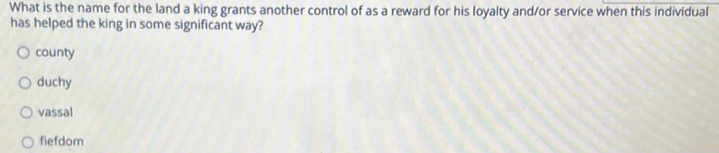What is the name for the land a king grants another control of as a reward for his loyalty and/or service when this individual
has helped the king in some significant way?
county
duchy
vassal
fiefdom