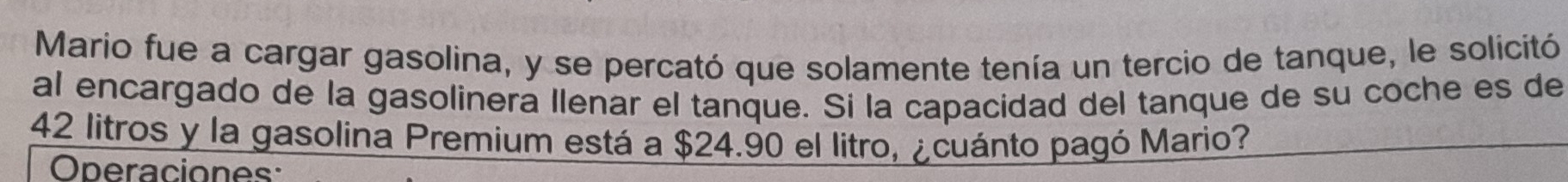 Mario fue a cargar gasolina, y se percató que solamente tenía un tercio de tanque, le solicitó 
al encargado de la gasolinera llenar el tanque. Si la capacidad del tanque de su coche es de
42 litros y la gasolina Premium está a $24.90 el litro, ¿cuánto pagó Mario? 
Operaciones: