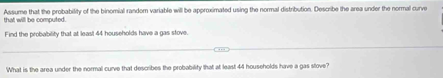 Assume that the probability of the binomial random variable will be approximated using the normal distribution. Describe the area under the normal curve 
that will be computed. 
Find the probability that at least 44 households have a gas stove. 
What is the area under the normal curve that describes the probability that at least 44 households have a gas stove?