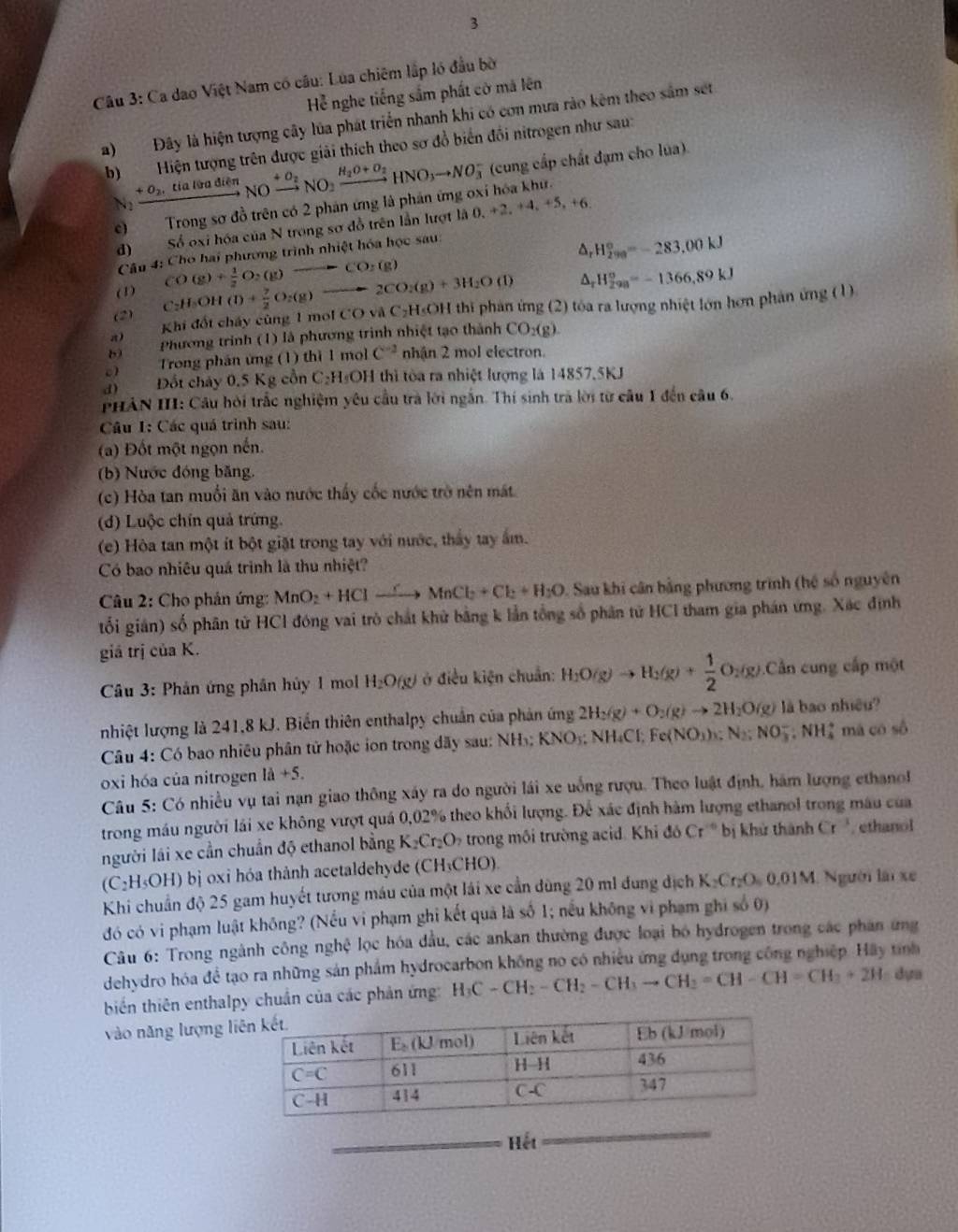 Ca dao Việt Nam có câu: Lua chiêm lắp ló đầu bờ
Hể nghe tiếng sắm phất cờ mã lên
a)Đây là hiện tượng cây lúa phát triển nhanh khi có con mưa rào kêm theo sắm set
b)Hiện tượng trên được giải thích theo sơ đồ biến đồi nitrogen như sau:
(cung cấp chất đạm cho lúa).
N_2xrightarrow +O_2,tialienNOxrightarrow +O_2NO_2xrightarrow H_2O+O_2HNO_3to NO_3^(- 0,+2,+4,+5,+6.
c) Trong sơ đồ trên có 2 phản ứng là phản ứng oxỉ hóa khư.
d) Số oxi hóa của N trong sơ đồ trên lần lượt là
Câu 4: Cho hai phương trình nhiệt hóa học sau:
△ _r)H_(299)°=-283,00kJ
(1) △ _rH_(298)°=-1366,89kJ
(2) C_2H_3OH(l)+ 7/2 O_2(g)to 2CO_2(g)+3H_2O(l) CO(g)+ 1/2 O_2(g)to CO_2(g)
Khi đốt chấy cùng 1 moi CO và C₂H₅OH thi phản ứng (2) tóa ra lượng nhiệt lớn hơn phản ứng (1)
b  Phương trình (1) là phương trình nhiệt tạo thành CO-(g)
π)
c)  Trong phần ứng (1) thì 1 mo C^(-2) nhận 2 mol electron.
d) Đồt chảy 0,5 Kg cổn C₂H₃OH thì tòa ra nhiệt lượng là 14857.5KJ
PHAN III: Cầu hỏi trắc nghiệm yêu cầu trà lời ngắn. Thí sinh trà lời từ câu 1 đến câu 6.
Câu I: Các quá trình sau:
(a) Đốt một ngọn nến.
(b) Nước đóng băng,
(c) Hòa tan muối ăn vào nước thấy cốc nước trò nên mất
(d) Luộc chín quả trứng.
(e) Hòa tan một ít bột giặt trong tay với nước, thấy tay ấm.
Có bao nhiêu quá trình là thu nhiệt?
Câu 2: Cho phản ứng: MnO_2+HClto MnCl_2+Cl_2+H_2O Sau khi cân bằng phương trình (hệ số nguyên
tối gián) số phân tử HCl đóng vai trò chất khử bằng k lần tổng số phân tử HCI tham gia phán ứng. Xác định
giá trị của K.
Câu 3: Phản ứng phần hủy 1 mol H_2O(g) ở điều kiện chuẩn: H_2O(g)to H_2(g)+ 1/2 O_2(g) Cần cung cấp một
nhiệt lượng là 241,8 kJ. Biến thiên enthalpy chuân của phản ứng 2H_2(g)+O_2(g)to 2H_2O(g) là bao nhiêu?
Câu 4: Có bao nhiêu phân tử hoặc ion trong đãy sau: NH₃; KNO₃; NH₄Cl; Fe(NO_3)_3:N_2;NO_3^(-:NH_4^+ mã có số
oxi hóa của nitrogen 1a+5.
Câu 5: Có nhiều vụ tai nạn giao thông xây ra do người lái xe uống rượu. Theo luật định, hám lượng ethano 
trong máu người lái xe không vượt quá 0,02% theo khối lượng. Để xác định hàm lượng ethanol trong mâu của
người lái xe cần chuẩn độ ethanol bằng K_2)Cr_2O trong môi trường acid. Khi đó Cr^(16) b khử thành Cr^3. ethanol
(C₂H₅OH) bị oxi hóa thành acetaldehyde (CH₃CHO)
Khi chuẩn độ 25 gam huyết tương máu của một lái xe cần dùng 20 ml dung dịch K_2Cr_2O_50.01M Người lái xe
đó có vi phạm luật không? (Nếu vi phạm ghi kết quả là số 1; nếu không vi phạm ghi số 0)
Câu 6: Trong ngành công nghệ lọc hóa đầu, các ankan thường được loại bó hydrogen trong các phân ứng
dehydro hóa để tạo ra những sản phẩm hydrocarbon không no có nhiều ứng dụng trong công nghiệp. Hãy tính
biến thiên enthalpy chuẩn của các phản ứng H_3C-CH_2-CH_2-CH_3to CH_2=CH-CH=CH_3+2H dựa
vào năng lượng li
_Hết
_