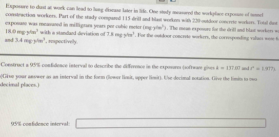 Exposure to dust at work can lead to lung disease later in life. One study measured the workplace exposure of tunnel 
construction workers. Part of the study compared 115 drill and blast workers with 220 outdoor concrete workers. Total dust 
exposure was measured in milligram years per cubic meter (mg· y/m^3). The mean exposure for the drill and blast workers w
18.0mg· y/m^3 with a standard deviation of 7.8mg· y/m^3. For the outdoor concrete workers, the corresponding values were 6
and 3.4mg· y/m^3 , respectively. 
Construct a 95% confidence interval to describe the difference in the exposures (software gives k=137.07 and t^*=1.977). 
(Give your answer as an interval in the form (lower limit, upper limit). Use decimal notation. Give the limits to two 
decimal places.)
95% confidence interval: _ 