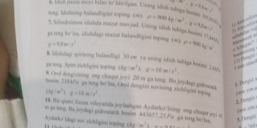 m,g=9.8m/s^2
a, ltah paxta meys bilan to’Idirilgan. Uning idish tubiga ben 18534h 
teng. Idishning balandligini toping (m). rho =900kg/m^3· g=9.8m/s^2 1) Atosteo 
7. Silindsimon idishda mazut mavjud. Uning idish tubiga boaimi 17.648
===ateían === 
gs tng bo’isa, idishdagi mazut balandligini toping (m). rho =900kg/m^3. Manissetr
g=9,8m/s^2. 
bosniting 
8. Idishdagi spirtning balandligi 30.sw va uning idish tubiga bosimi 2, 41p, (kg/m^3)g=10m/s^2. L e sém (1) Dengie 
ga teng. Spirt zichligini toping 
9. Orol dengizining eng chuqur joyi 20 m ga teng. Bu joydagi gidrosura 
L. Dengie s 
bosim 210kFa ga teng bo’Isa, Orol dengizi suvining zichligini toping
(kg/m^3)· g=10m/s^2. 
2. Pengiz 
10. Bir qismi Jizzax viloyatida joylashgan Aydarko*lning eng chuqur joyi e 
f oe sie 
m ga tng. Bu joydagi gidrostatik bosim 443657.25 Pa ga teng bo'laa, 3 Dengiz 
Aydarko'ldagi suv zichligini toping (kg cot^3x=-csc x “