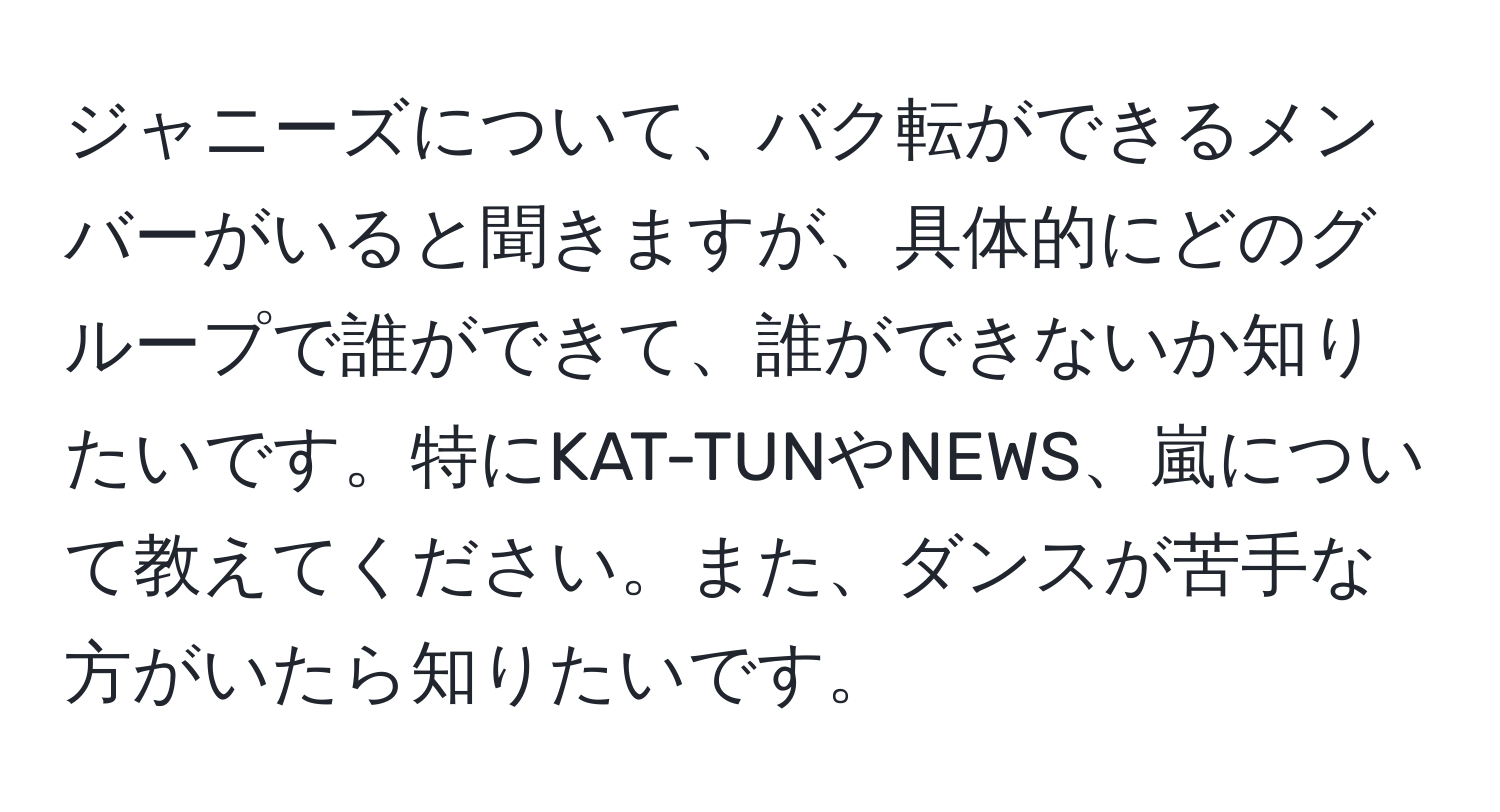 ジャニーズについて、バク転ができるメンバーがいると聞きますが、具体的にどのグループで誰ができて、誰ができないか知りたいです。特にKAT-TUNやNEWS、嵐について教えてください。また、ダンスが苦手な方がいたら知りたいです。