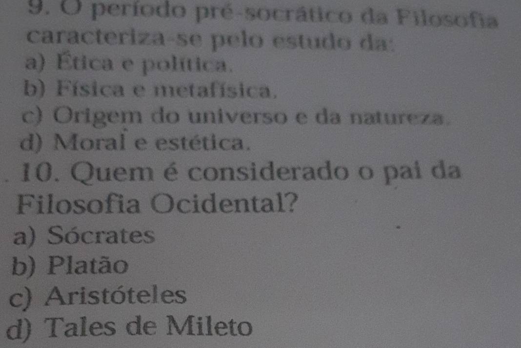 período pré-socrático da Filosofia
caracteriza-se pelo estudo da:
a) Ética e política.
b) Física e metafísica.
c) Origem do universo e da natureza.
d) Moral e estética.
10. Quem é considerado o pai da
Filosofia Ocidental?
a) Sócrates
b) Platão
c) Aristóteles
d) Tales de Mileto