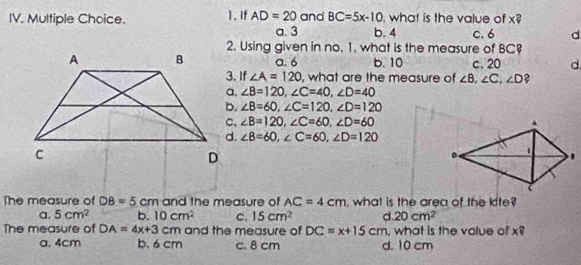 If AD=20 a. 3 and BC=5x-10 , what is the value of x? c. 6 d
b. 4
2. Using given in no. 1, what is the measure of BC
a. 6 b. 10 c. 20 d.
3. If ∠ A=120 , what are the measure of ∠ B, ∠ C, ∠ D ?
∠ B=120, ∠ C=40, ∠ D=40
∠ B=60, ∠ C=120, ∠ D=120
∠ B=120, ∠ C=60, ∠ D=60
∠ B=60, ∠ C=60, ∠ D=120
The measure of DB=5cm and the measure of AC=4cm , what is the area of the kite?
a. 5cm^2 b. 10cm^2 c. 15cm^2 d. 20cm^2
The measure of DA=4x+3cm and the measure of DC=x+15cm , what is the value of x?
a. 4cm b. 6 cm c. 8 cm d. 10 cm