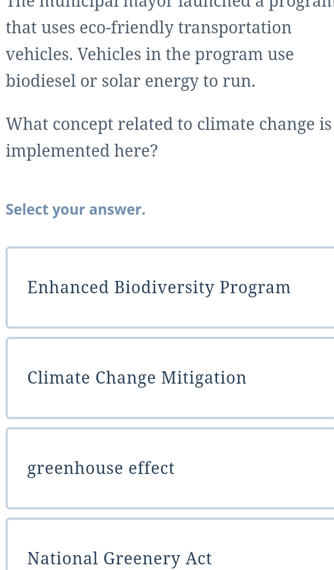 Te municipal mayor launched a progran
that uses eco-friendly transportation
vehicles. Vehicles in the program use
biodiesel or solar energy to run.
What concept related to climate change is
implemented here?
Select your answer.
Enhanced Biodiversity Program
Climate Change Mitigation
greenhouse effect
National Greenery Act