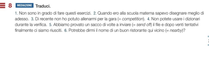 MEDIAZIONE Traduci. 
1. Non sono in grado di fare questi esercizi. 2. Quando ero alla scuola materna sapevo disegnare meglio di 
adesso. 3. Di recente non ho potuto allenarmi per la gara (= competition). 4. Non potete usare i dizionari 
durante la verifica. 5. Abbiamo provato un sacco di volte a inviare (= send off) il file e dopo venti tentativi 
finalmente ci siamo riusciti. 6. Potrebbe dirmi il nome di un buon ristorante qui vicino (= nearby)?