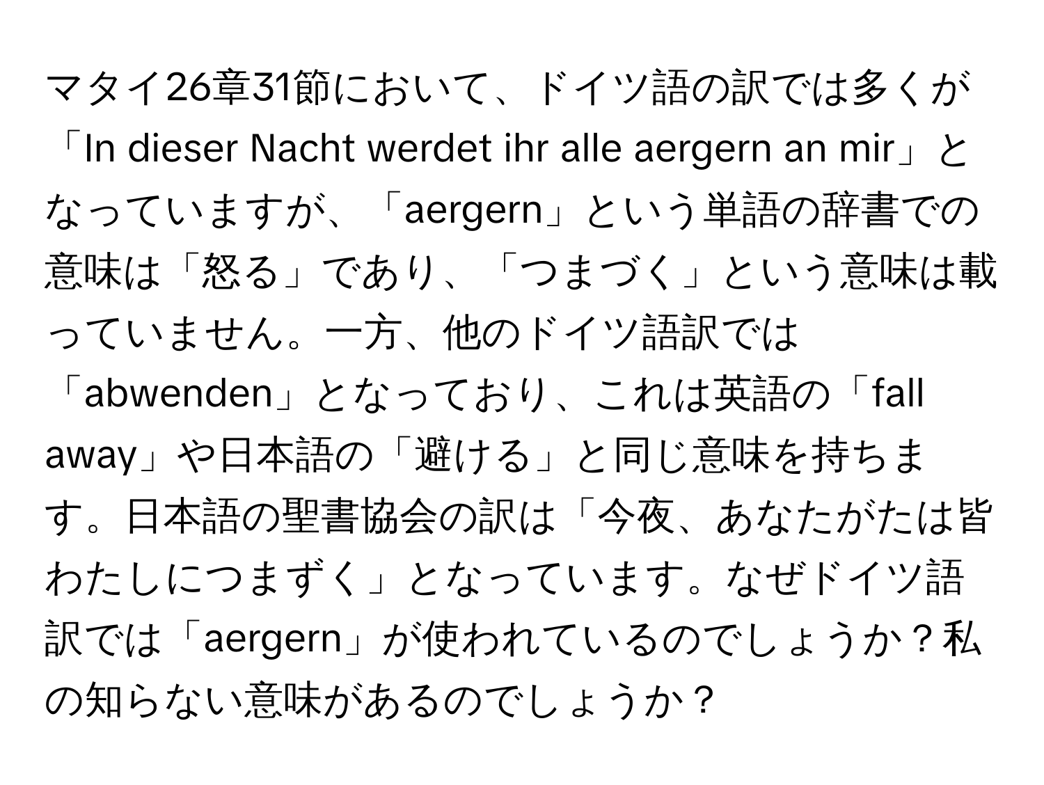 マタイ26章31節において、ドイツ語の訳では多くが「In dieser Nacht werdet ihr alle aergern an mir」となっていますが、「aergern」という単語の辞書での意味は「怒る」であり、「つまづく」という意味は載っていません。一方、他のドイツ語訳では「abwenden」となっており、これは英語の「fall away」や日本語の「避ける」と同じ意味を持ちます。日本語の聖書協会の訳は「今夜、あなたがたは皆わたしにつまずく」となっています。なぜドイツ語訳では「aergern」が使われているのでしょうか？私の知らない意味があるのでしょうか？