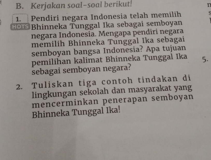 Kerjakan soal-soal berikut! n 
1. ┊Pendiri negara Indonesia telah memilih 
S 
HOIS Bhinneka Tunggal Ika sebagai semboyan 
negara Indonesia. Mengapa pendiri negara 
memilih Bhinneka Tunggal Ika sebagai 
semboyan bangsa Indonesia? Apa tujuan 
pemilihan kalimat Bhinneka Tunggal Ika 5. 
sebagai semboyan negara? 
2. Tuliskan tiga contoh tindakan di 
lingkungan sekolah dan masyarakat yang 
mencerminkan penerapan semboyan 
Bhinneka Tunggal Ika!