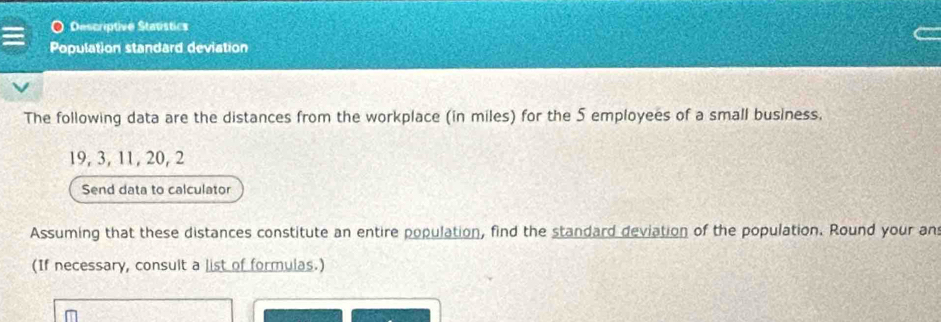 Descriptive Statistics 
Population standard deviation 
The following data are the distances from the workplace (in miles) for the 5 employees of a small business.
19, 3, 11, 20, 2
Send data to calculator 
Assuming that these distances constitute an entire population, find the standard deviation of the population. Round your an 
(If necessary, consult a list of formulas.)