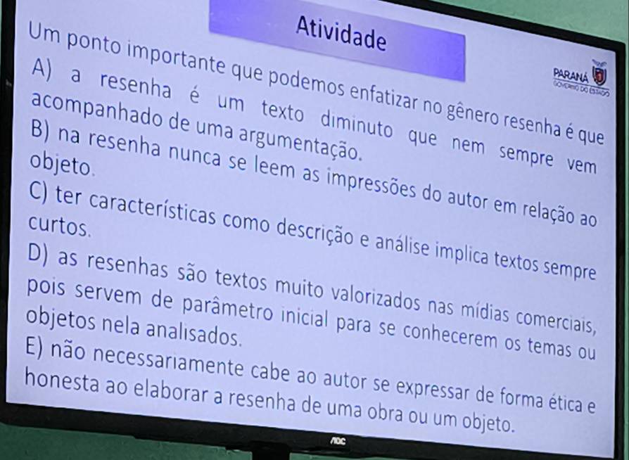 Atividade PARANA GOMCamo do (stão
Um ponto importante que podemos enfatizar no gênero resenha é que
A) a resenha é um texto diminuto que nem sempre vem
acompanhado de uma argumentação.
objeto.
B) na resenha nunca se leem as impressões do autor em relação ao
curtos.
C) ter características como descrição e análise implica textos sempre
D) as resenhas são textos muito valorizados nas mídias comerciais,
pois servem de parâmetro inicial para se conhecerem os temas ou
objetos nela analisados.
E) não necessariamente cabe ao autor se expressar de forma ética e
honesta ao elaborar a resenha de uma obra ou um objeto.
noc