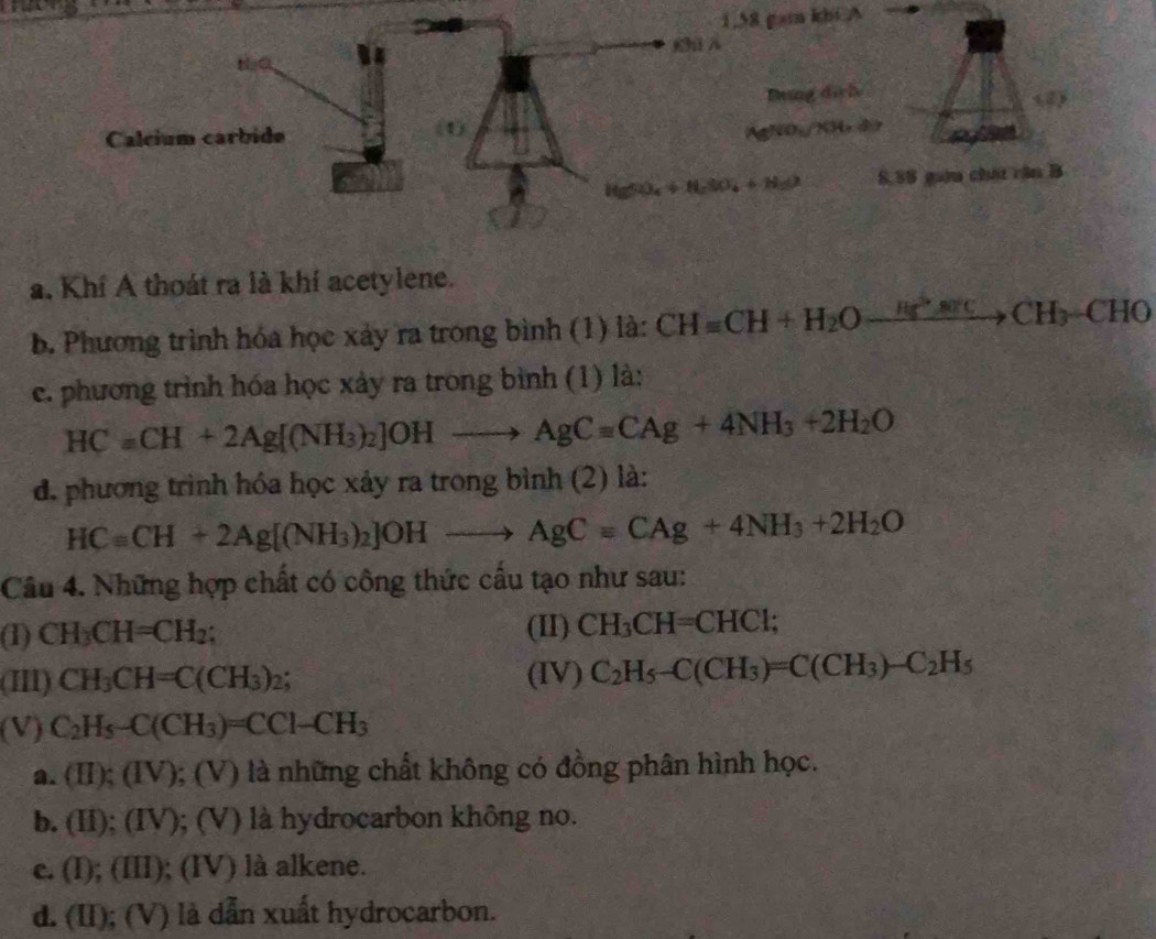 1.58 gam khi A
a. Khí A thoát ra là khí acetylene.
b. Phương trình hóa học xảy ra trong bình (1) là: CH=CH+H_2Oxrightarrow Hg^2arccos CCH_3-CHO
c. phương trình hóa học xảy ra trong bình (1) là:
HCaCH+2Ag[(NH_3)_2]OHto AgCaCAg+4NH_3+2H_2O
d. phương trình hóa học xảy ra trong bình (2) là:
HCequiv CH+2Ag[(NH_3)_2]OHto AgCequiv CAg+4NH_3+2H_2O
Câu 4. Những hợp chất có công thức cầu tạo như sau:
(1) CH_3CH=CH_2; (II) CH_3CH=CHCl;
(II) CH_3CH=C(CH_3)_2; (IV) C_2H_5-C(CH_3)=C(CH_3)-C_2H_5
(V) C_2H_5-C(CH_3)=CCl-CH_3
a. (II);(IV); (V) là những chất không có đồng phân hình học.
b. (II);(IV ); (V) là hydrocarbon không no.
c. (I);( III); (IV) là alkene.
d. (II) ); (V) là dẫn xuất hydrocarbon.