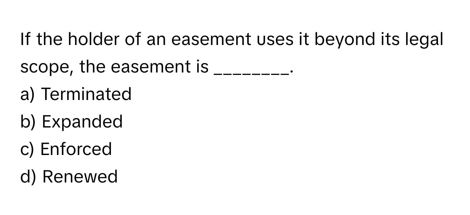 If the holder of an easement uses it beyond its legal scope, the easement is ________.

a) Terminated
b) Expanded
c) Enforced
d) Renewed