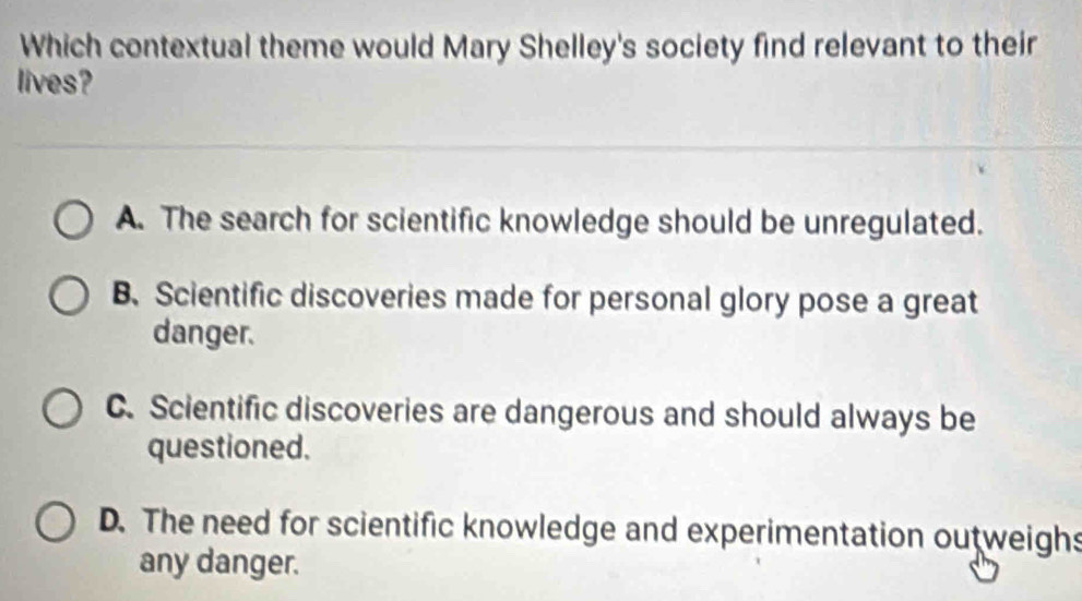 Which contextual theme would Mary Shelley's society find relevant to their
lives?
A. The search for scientific knowledge should be unregulated.
B、 Scientific discoveries made for personal glory pose a great
danger.
C. Scientific discoveries are dangerous and should always be
questioned.
D. The need for scientific knowledge and experimentation outweighs
any danger.