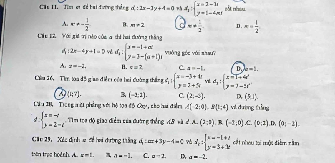 Tìm m để hai đường thẳng d_1:2x-3y+4=0 và d_2:beginarrayl x=2-3t y=1-4mtendarray. cắt nhau.
A. m!= - 1/2 . B. m!= 2. C m!=  1/2 . D. m= 1/2 .
Câu 12. Với giá trị nào của a thì hai đường thẳng
d_1:2x-4y+1=0 và d_2:beginarrayl x=-1+at y=3-(a+1)tendarray. vuông góc với nhau?
A. a=-2. B. a=2. C. a=-1. D. a=1.
Câu 26. Tìm toạ độ giao điểm của hai đường thẳng d_1:beginarrayl x=-3+4t y=2+5tendarray. và d_2:beginarrayl x=1+4t' y=7-5t'endarray.
A (1;7).
B. (-3;2). C. (2;-3). D. (5;1).
Câu 28. Trong mặt phẳng với hệ tọa độ Oxy, cho hai điểm A(-2;0),B(1;4) và đường thẳng
d:beginarrayl x=-t y=2-tendarray.. Tìm tọa độ giao điểm của đường thẳng AB và d.A. (2;0). B. (-2;0) .C. (0;2) .D. (0;-2).
Câu 29. Xác định a để hai đường thẳng d_1:ax+3y-4=0 và d_2:beginarrayl x=-1+t y=3+3tendarray. cắt nhau tại một điểm nằm
trên trục hoành. A. a=1. B. a=-1. C. a=2. D. a=-2.