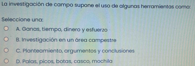 La investigación de campo supone el uso de algunas herramientas como:
Seleccione una:
A. Ganas, tiempo, dinero y esfuerzo
B. Investigación en un área campestre
C. Planteamiento, argumentos y conclusiones
D. Palas, picos, botas, casco, mochila