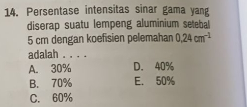 Persentase intensitas sinar gama yang
diserap suatu lempeng aluminium setebal
5 cm dengan koefisien pelemahan 0,24cm^(-1)
adalah . . . .
A. 30% D. 40%
B. 70% E. 50%
C. 60%