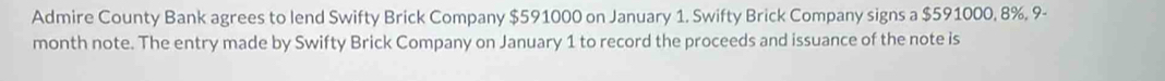 Admire County Bank agrees to lend Swifty Brick Company $591000 on January 1. Swifty Brick Company signs a $591000, 8%, 9-
month note. The entry made by Swifty Brick Company on January 1 to record the proceeds and issuance of the note is