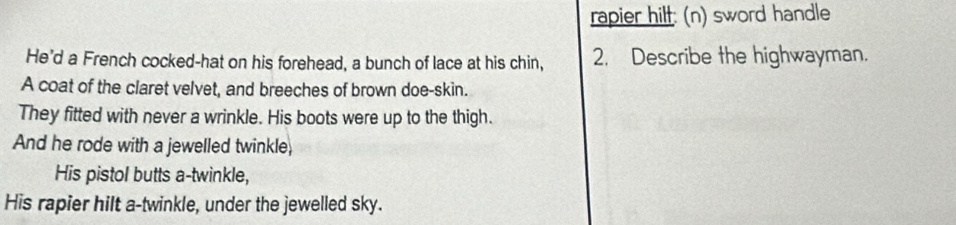 rapier hilt: (n) sword handle 
He'd a French cocked-hat on his forehead, a bunch of lace at his chin, 2. Describe the highwayman. 
A coat of the claret velvet, and breeches of brown doe-skin. 
They fitted with never a wrinkle. His boots were up to the thigh. 
And he rode with a jewelled twinkle, 
His pistol butts a-twinkle, 
His rapier hilt a-twinkle, under the jewelled sky.