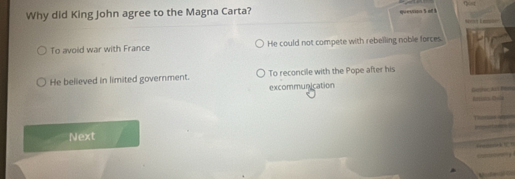 Why did King John agree to the Magna Carta? Quz
question 5 of 3
Nest Lasion
To avoid war with France He could not compete with rebelling noble forces.
He believed in limited government. To reconcile with the Pope after his
excommunication
Gothic Ass Beme
Aurcists Cla

Next
G m k t