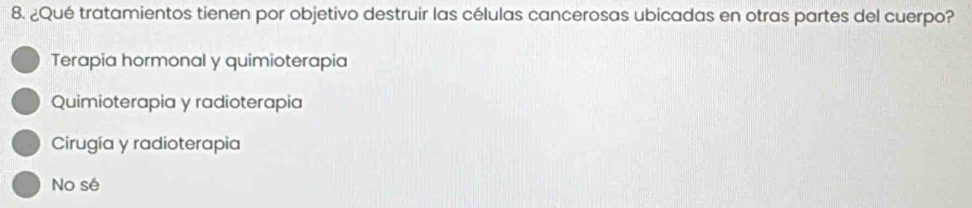 ¿Qué tratamientos tienen por objetivo destruir las células cancerosas ubicadas en otras partes del cuerpo?
Terapia hormonal y quimioterapia
Quimioterapia y radioterapia
Cirugía y radioterapia
No sé