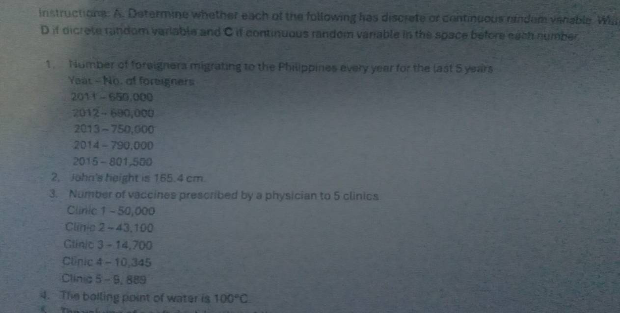 instructions: A. Determine whether each of the following has discrete or continuous rindem vanable Wal 
D if dicrete random variable and C if continuous random variable in the space before each number 
1. Nomber of foreignera migrating to the Philippines every year for the last 5 years
Yeat - No. of foreigners 
2011 - 650,000
2012 - 690,000
2013 - 750,000
2014 - 790,000
2015 - 801,500
2, John's height is 155.4 cm. 
3. Number of vaccines prescribed by a physician to 5 clinics 
Clinic 1 - 50,000
Cline 2 - 43,100
Glinic 3 - 14,700
Clinic 4 - 10,345
Clinic 5 - 9, 889
4. The boiling point of water is 100°C