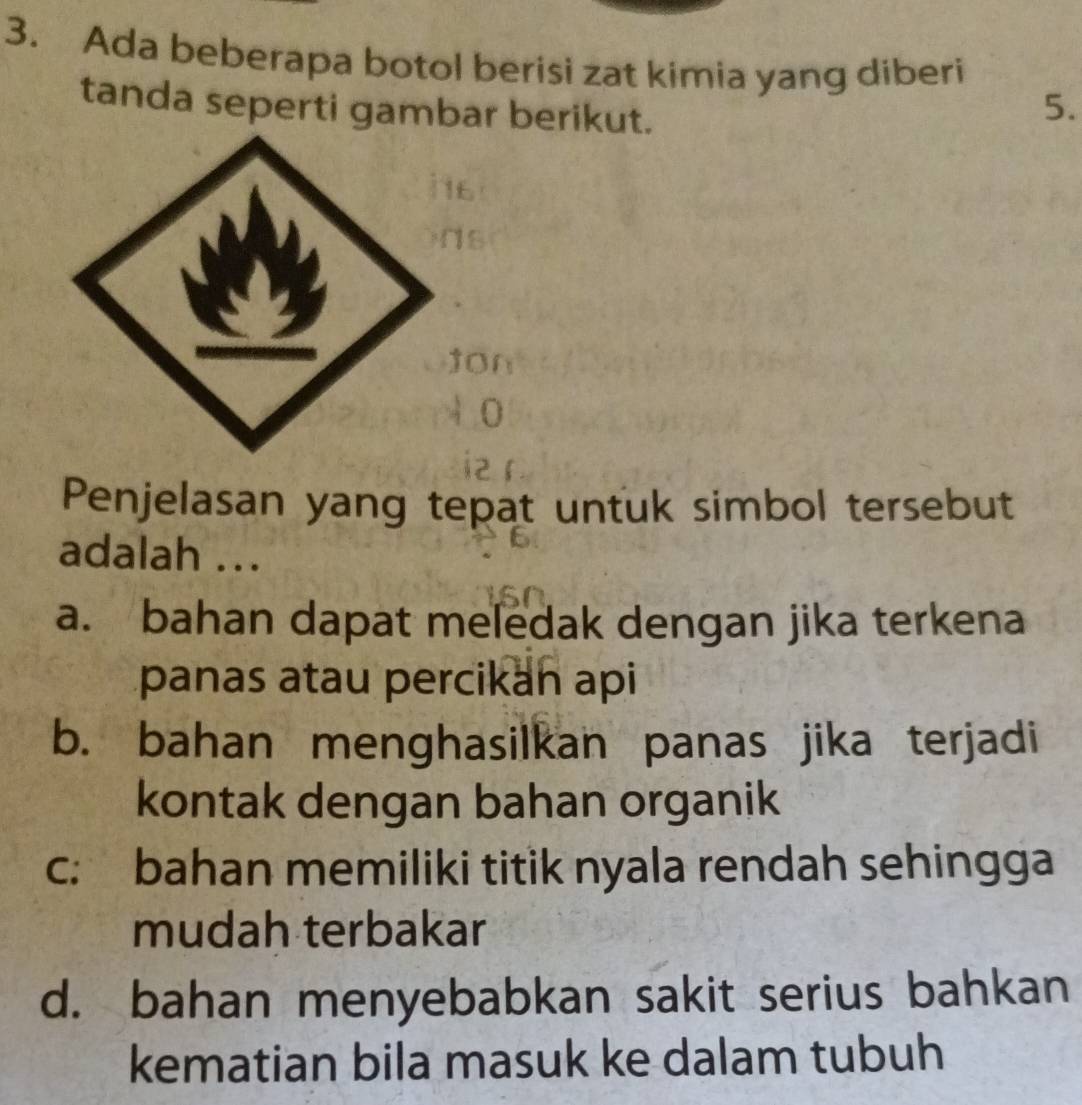 Ada beberapa botol berisi zat kimia yang diberi
tanda seperti gambar berikut.
5.
Penjelasan yang tepat untuk simbol tersebut
adalah ...
a. bahan dapat meledak dengan jika terkena
panas atau percikan api
b. bahan menghasilkan panas jika terjadi
kontak dengan bahan organik
c: bahan memiliki titik nyala rendah sehingga
mudah terbakar
d. bahan menyebabkan sakit serius bahkan
kematian bila masuk ke dalam tubuh