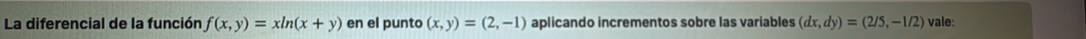 La diferencial de la función f(x,y)=xln (x+y) en el punto (x,y)=(2,-1) aplicando incrementos sobre las variables (dx,dy)=(2/5,-1/2) vale: