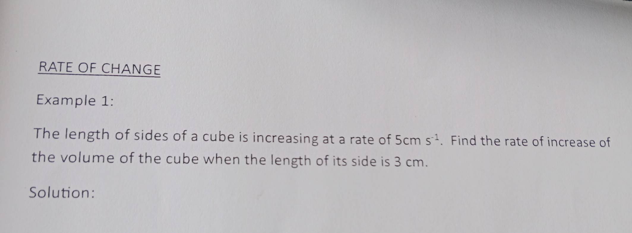 RATE OF CHANGE 
Example 1: 
The length of sides of a cube is increasing at a rate of 5cms^(-1). Find the rate of increase of 
the volume of the cube when the length of its side is 3 cm. 
Solution: