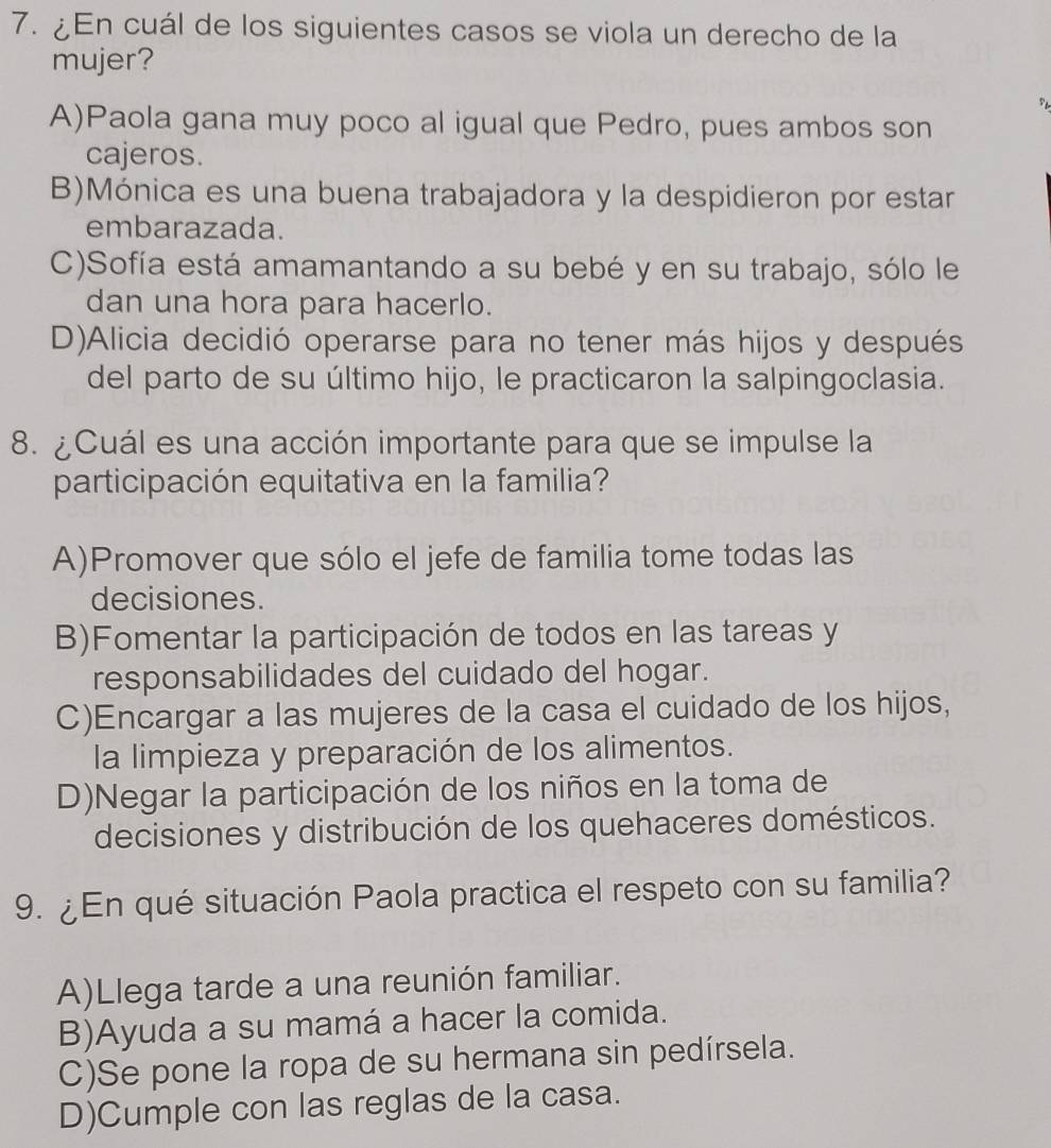 ¿En cuál de los siguientes casos se viola un derecho de la
mujer?
A)Paola gana muy poco al igual que Pedro, pues ambos son
cajeros.
B)Mónica es una buena trabajadora y la despidieron por estar
embarazada.
C)Sofía está amamantando a su bebé y en su trabajo, sólo le
dan una hora para hacerlo.
D)Alicia decidió operarse para no tener más hijos y después
del parto de su último hijo, le practicaron la salpingoclasia.
8. ¿Cuál es una acción importante para que se impulse la
participación equitativa en la familia?
A)Promover que sólo el jefe de familia tome todas las
decisiones.
B)Fomentar la participación de todos en las tareas y
responsabilidades del cuidado del hogar.
C)Encargar a las mujeres de la casa el cuidado de los hijos,
la limpieza y preparación de los alimentos.
D)Negar la participación de los niños en la toma de
decisiones y distribución de los quehaceres domésticos.
9. ¿En qué situación Paola practica el respeto con su familia?
A)Llega tarde a una reunión familiar.
B)Ayuda a su mamá a hacer la comida.
C)Se pone la ropa de su hermana sin pedírsela.
D)Cumple con las reglas de la casa.