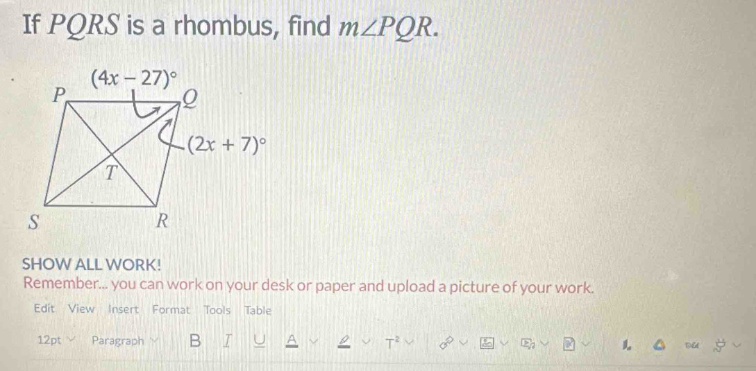 If PQRS is a rhombus, find m∠ PQR.
SHOW ALL WORK!
Remember... you can work on your desk or paper and upload a picture of your work.
Edit View Insert Format Tools Table
12pt Paragraph B 1 2